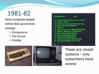 1981-82
Early computer-based
online dial-up services
emerge
    Compuserve
    The Source
    Prodigy


                          These are closed
                          systems - only
                          subscribers have
                          access
 