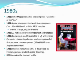 1980s
 1983: Time Magazine names the computer “Machine
    of the Year”
   1984: Apple introduces the Macintosh computer.
    Cost: $2,495 US with built-in B&W monitor.
       Within 75 days, 50,000 are sold
   1985: 22 nations involved in videotext and teletext
   1986: Computers readily available in US universities
   Computers becoming cheaper and more powerful;
    first personal printers appear; ($7,000 US for an
    Apple LaserWriter)
   1988: Internet Relay Chat (IRC) is developed by
    Finnish graduate student Jarkko Oikarinen
   DARPA makes the Internet public
 
