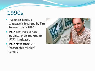 1990s
 Hypertext Markup
  Language is invented by Tim
  Berners-Lee in 1990
 1992 July: Lynx, a non-
  graphical Web and Gopher
  (FTP) is released
 1992 November: 26
  “reasonably reliable”
  servers
 