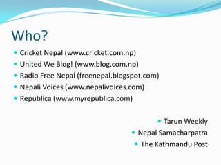 Who?
 Cricket Nepal (www.cricket.com.np)
 United We Blog! (www.blog.com.np)
 Radio Free Nepal (freenepal.blogspot.com)
 Nepali Voices (www.nepalivoices.com)
 Republica (www.myrepublica.com)


                                           Tarun Weekly
                                   Nepal Samacharpatra
                                     The Kathmandu Post
 