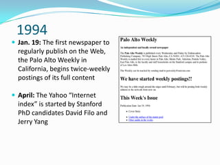1994
 Jan. 19: The first newspaper to
  regularly publish on the Web,
  the Palo Alto Weekly in
  California, begins twice-weekly
  postings of its full content

 April: The Yahoo “Internet
  index” is started by Stanford
  PhD candidates David Filo and
  Jerry Yang
 