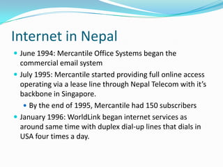 Internet in Nepal
 June 1994: Mercantile Office Systems began the
  commercial email system
 July 1995: Mercantile started providing full online access
  operating via a lease line through Nepal Telecom with it’s
  backbone in Singapore.
    By the end of 1995, Mercantile had 150 subscribers
 January 1996: WorldLink began internet services as
  around same time with duplex dial-up lines that dials in
  USA four times a day.
 