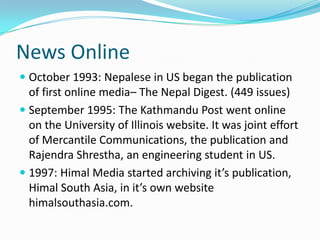 News Online
 October 1993: Nepalese in US began the publication
  of first online media– The Nepal Digest. (449 issues)
 September 1995: The Kathmandu Post went online
  on the University of Illinois website. It was joint effort
  of Mercantile Communications, the publication and
  Rajendra Shrestha, an engineering student in US.
 1997: Himal Media started archiving it’s publication,
  Himal South Asia, in it’s own website
  himalsouthasia.com.
 