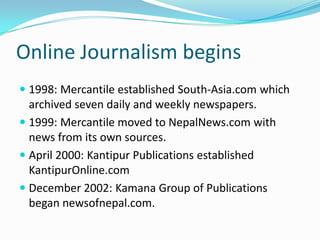Online Journalism begins
 1998: Mercantile established South-Asia.com which
  archived seven daily and weekly newspapers.
 1999: Mercantile moved to NepalNews.com with
  news from its own sources.
 April 2000: Kantipur Publications established
  KantipurOnline.com
 December 2002: Kamana Group of Publications
  began newsofnepal.com.
 