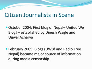 Citizen Journalists in Scene
 October 2004: First blog of Nepal– United We
 Blog! – established by Dinesh Wagle and
 Ujjwal Acharya

 February 2005: Blogs (UWB! and Radio Free
 Nepal) became major source of information
 during media censorship
 