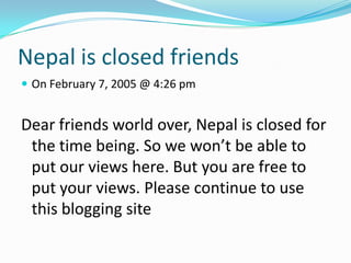 Nepal is closed friends
 On February 7, 2005 @ 4:26 pm


Dear friends world over, Nepal is closed for
 the time being. So we won’t be able to
 put our views here. But you are free to
 put your views. Please continue to use
 this blogging site
 