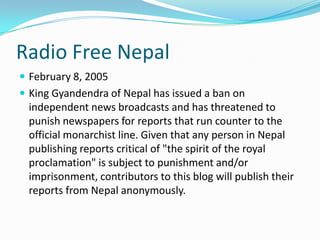 Radio Free Nepal
 February 8, 2005
 King Gyandendra of Nepal has issued a ban on
 independent news broadcasts and has threatened to
 punish newspapers for reports that run counter to the
 official monarchist line. Given that any person in Nepal
 publishing reports critical of "the spirit of the royal
 proclamation" is subject to punishment and/or
 imprisonment, contributors to this blog will publish their
 reports from Nepal anonymously.
 