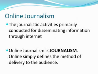 Online Journalism
 The journalistic activities primarily
 conducted for disseminating information
 through internet

 Online Journalism is JOURNALISM.
 Online simply defines the method of
 delivery to the audience.
 