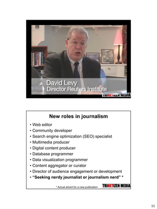 11
New roles in journalism
• Web editor
• Community developer
• Search engine optimization (SEO) specialist
• Multimedia producer
• Digital content producer
• Database programmer
• Data visualization programmer
• Content aggregator or curator
• Director of audience engagement or development
• “Seeking nerdy journalist or journalism nerd” *
* Actual advert for a new publication
 