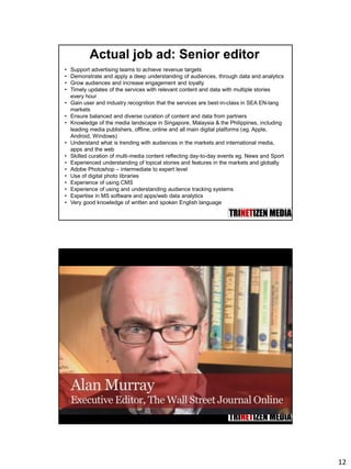 12
Actual job ad: Senior editor
• Support advertising teams to achieve revenue targets
• Demonstrate and apply a deep understanding of audiences, through data and analytics
• Grow audiences and increase engagement and loyalty
• Timely updates of the services with relevant content and data with multiple stories
every hour
• Gain user and industry recognition that the services are best-in-class in SEA EN-lang
markets
• Ensure balanced and diverse curation of content and data from partners
• Knowledge of the media landscape in Singapore, Malaysia & the Philippines, including
leading media publishers, offline, online and all main digital platforms (eg. Apple,
Android, Windows)
• Understand what is trending with audiences in the markets and international media,
apps and the web
• Skilled curation of multi-media content reflecting day-to-day events eg. News and Sport
• Experienced understanding of topical stories and features in the markets and globally
• Adobe Photoshop – intermediate to expert level
• Use of digital photo libraries
• Experience of using CMS
• Experience of using and understanding audience tracking systems
• Expertise in MS software and apps/web data analytics
• Very good knowledge of written and spoken English language
 