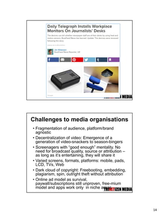 14
Challenges to media organisations
• Fragmentation of audience, platform/brand
agnostic
• Decentralization of video: Emergence of a
generation of video-snackers to season-bingers
• Screenagers with “good enough” mentality. No
need for broadcast quality, source or attribution –
as long as it’s entertaining, they will share it
• Varied screens, formats, platforms: mobile, pads,
LCD, TVs, Web
• Dark cloud of copyright: Freebooting, embedding,
plagiarism, spin, outright theft without attribution
• Online ad model as survival,
paywall/subscriptions still unproven, free-mium
model and apps work only in niche areas
 