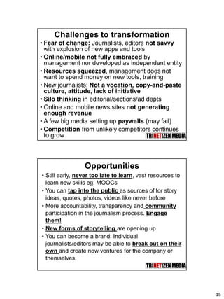 15
Challenges to transformation
• Fear of change: Journalists, editors not savvy
with explosion of new apps and tools
• Online/mobile not fully embraced by
management nor developed as independent entity
• Resources squeezed, management does not
want to spend money on new tools, training
• New journalists: Not a vocation, copy-and-paste
culture, attitude, lack of initiative
• Silo thinking in editorial/sections/ad depts
• Online and mobile news sites not generating
enough revenue
• A few big media setting up paywalls (may fail)
• Competition from unlikely competitors continues
to grow
Opportunities
• Still early, never too late to learn, vast resources to
learn new skills eg: MOOCs
• You can tap into the public as sources of for story
ideas, quotes, photos, videos like never before
• More accountability, transparency and community
participation in the journalism process. Engage
them!
• New forms of storytelling are opening up
• You can become a brand: Individual
journalists/editors may be able to break out on their
own and create new ventures for the company or
themselves.
 