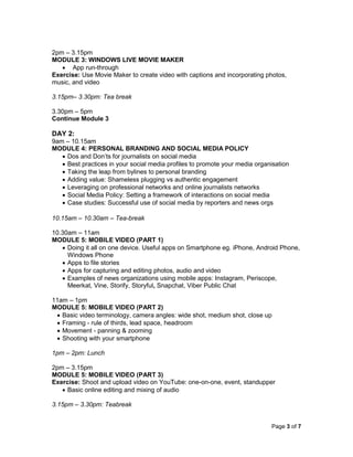 Page 3 of 7
2pm – 3.15pm
MODULE 3: WINDOWS LIVE MOVIE MAKER
 App run-through
Exercise: Use Movie Maker to create video with captions and incorporating photos,
music, and video
3.15pm– 3.30pm: Tea break
3.30pm – 5pm
Continue Module 3
DAY 2:
9am – 10.15am
MODULE 4: PERSONAL BRANDING AND SOCIAL MEDIA POLICY
 Dos and Don’ts for journalists on social media
 Best practices in your social media profiles to promote your media organisation
 Taking the leap from bylines to personal branding
 Adding value: Shameless plugging vs authentic engagement
 Leveraging on professional networks and online journalists networks
 Social Media Policy: Setting a framework of interactions on social media
 Case studies: Successful use of social media by reporters and news orgs
10.15am – 10.30am – Tea-break
10.30am – 11am
MODULE 5: MOBILE VIDEO (PART 1)
 Doing it all on one device. Useful apps on Smartphone eg. iPhone, Android Phone,
Windows Phone
 Apps to file stories
 Apps for capturing and editing photos, audio and video
 Examples of news organizations using mobile apps: Instagram, Periscope,
Meerkat, Vine, Storify, Storyful, Snapchat, Viber Public Chat
11am – 1pm
MODULE 5: MOBILE VIDEO (PART 2)
 Basic video terminology, camera angles: wide shot, medium shot, close up
 Framing - rule of thirds, lead space, headroom
 Movement - panning & zooming
 Shooting with your smartphone
1pm – 2pm: Lunch
2pm – 3.15pm
MODULE 5: MOBILE VIDEO (PART 3)
Exercise: Shoot and upload video on YouTube: one-on-one, event, standupper
 Basic online editing and mixing of audio
3.15pm – 3.30pm: Teabreak
 