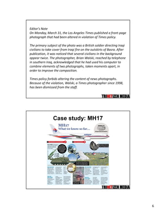 6
Editor's Note
On Monday, March 31, the Los Angeles Times published a front-page
photograph that had been altered in violation of Times policy.
The primary subject of the photo was a British soldier directing Iraqi
civilians to take cover from Iraqi fire on the outskirts of Basra. After
publication, it was noticed that several civilians in the background
appear twice. The photographer, Brian Walski, reached by telephone
in southern Iraq, acknowledged that he had used his computer to
combine elements of two photographs, taken moments apart, in
order to improve the composition.
Times policy forbids altering the content of news photographs.
Because of the violation, Walski, a Times photographer since 1998,
has been dismissed from the staff.
Case study: MH17
 