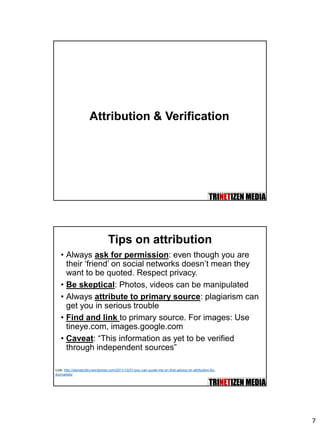7
Attribution & Verification
Tips on attribution
• Always ask for permission: even though you are
their ‘friend’ on social networks doesn’t mean they
want to be quoted. Respect privacy.
• Be skeptical: Photos, videos can be manipulated
• Always attribute to primary source: plagiarism can
get you in serious trouble
• Find and link to primary source. For images: Use
tineye.com, images.google.com
• Caveat: “This information as yet to be verified
through independent sources”
Link: http://stevebuttry.wordpress.com/2011/10/31/you-can-quote-me-on-that-advice-on-attribution-for-
journalists/
 