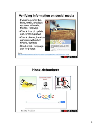8
Verifying information on social media
• Examine profile: bio,
links, email, previous
updates, retweets,
friends, followers
• Check time of update
esp. breaking news
• Check photos, location,
correlate with other
tweets, updates
• Send email, message,
ask for photos
Source:
http://stevebuttry.wordpress.com/2013/01/21/how-to-verify-information-from-tweets-check-it-out/
Hoax-debunkers
Bonus tip: Tineye.com
 