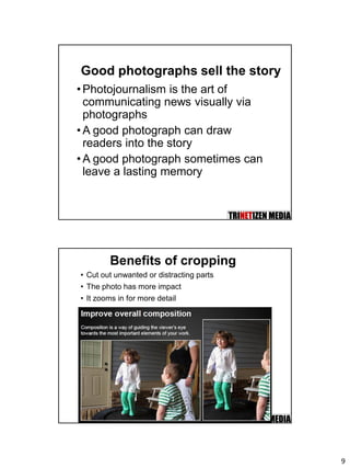 9
Good photographs sell the story
•Photojournalism is the art of
communicating news visually via
photographs
•A good photograph can draw
readers into the story
•A good photograph sometimes can
leave a lasting memory
Benefits of cropping
• Cut out unwanted or distracting parts
• The photo has more impact
• It zooms in for more detail
 