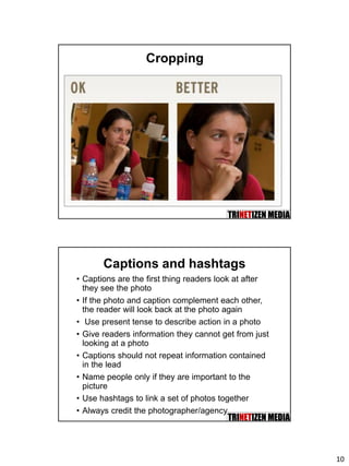 10
Cropping
Captions and hashtags
• Captions are the first thing readers look at after
they see the photo
• If the photo and caption complement each other,
the reader will look back at the photo again
• Use present tense to describe action in a photo
• Give readers information they cannot get from just
looking at a photo
• Captions should not repeat information contained
in the lead
• Name people only if they are important to the
picture
• Use hashtags to link a set of photos together
• Always credit the photographer/agency
 