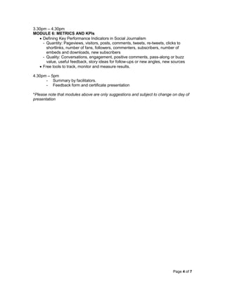 Page 4 of 7
3.30pm – 4.30pm
MODULE 6: METRICS AND KPIs
 Defining Key Performance Indicators in Social Journalism
- Quantity: Pageviews, visitors, posts, comments, tweets, re-tweets, clicks to
shortlinks, number of fans, followers, commenters, subscribers, number of
embeds and downloads, new subscribers
- Quality: Conversations, engagement, positive comments, pass-along or buzz
value, useful feedback, story ideas for follow-ups or new angles, new sources
 Free tools to track, monitor and measure results.
4.30pm – 5pm
- Summary by facilitators.
- Feedback form and certificate presentation
*Please note that modules above are only suggestions and subject to change on day of
presentation
 