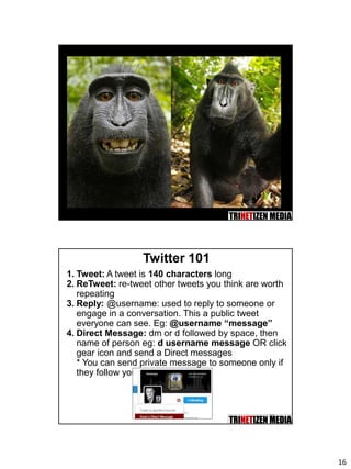 16
32
Twitter 101
1. Tweet: A tweet is 140 characters long
2. ReTweet: re-tweet other tweets you think are worth
repeating
3. Reply: @username: used to reply to someone or
engage in a conversation. This a public tweet
everyone can see. Eg: @username “message”
4. Direct Message: dm or d followed by space, then
name of person eg: d username message OR click
gear icon and send a Direct messages
* You can send private message to someone only if
they follow you.
 
