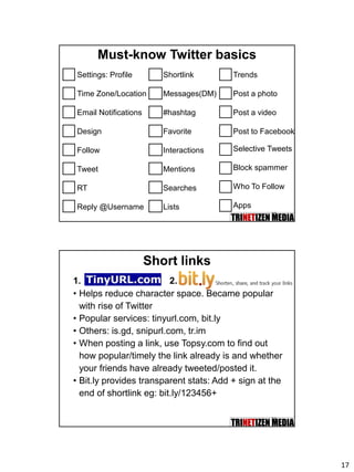 17
33
Must-know Twitter basics
Settings: Profile
Time Zone/Location
Email Notifications
Design
Follow
Tweet
RT
Reply @Username
Shortlink
Messages(DM)
#hashtag
Favorite
Interactions
Mentions
Searches
Lists
Trends
Post a photo
Post a video
Post to Facebook
Selective Tweets
Block spammer
Who To Follow
Apps
34
Short links
• Helps reduce character space. Became popular
with rise of Twitter
• Popular services: tinyurl.com, bit.ly
• Others: is.gd, snipurl.com, tr.im
• When posting a link, use Topsy.com to find out
how popular/timely the link already is and whether
your friends have already tweeted/posted it.
• Bit.ly provides transparent stats: Add + sign at the
end of shortlink eg: bit.ly/123456+
1. 2.
 