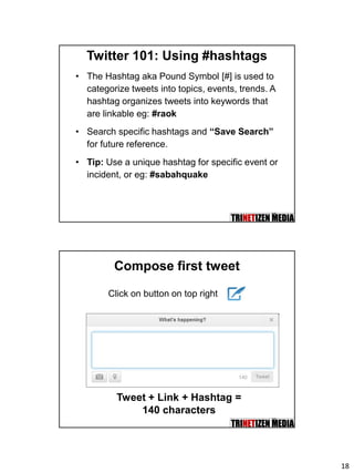 18
35
Twitter 101: Using #hashtags
• The Hashtag aka Pound Symbol [#] is used to
categorize tweets into topics, events, trends. A
hashtag organizes tweets into keywords that
are linkable eg: #raok
• Search specific hashtags and “Save Search”
for future reference.
• Tip: Use a unique hashtag for specific event or
incident, or eg: #sabahquake
36
Compose first tweet
Tweet + Link + Hashtag =
140 characters
Click on button on top right
 