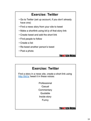 19
37
Exercise: Twitter
• Go to Twitter (set up account, if you don’t already
have one)
• Find a news story from your site to tweet
• Make a shortlink using bit.ly of that story link
• Create tweet and add the short link
• Find people to follow
• Create a list
• Re-tweet another person’s tweet
• Post a photo
38
Exercise: Twitter
Find a story in a news site, create a short link using
http://bit.ly, tweet it in these voices:
Professional
Casual
Commentary
Quotable
Inside story
Funny
 