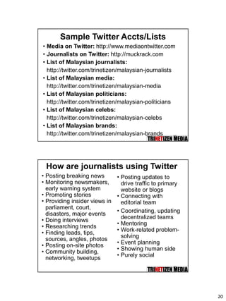 20
39
Sample Twitter Accts/Lists
• Media on Twitter: http://www.mediaontwitter.com
• Journalists on Twitter: http://muckrack.com
• List of Malaysian journalists:
http://twitter.com/trinetizen/malaysian-journalists
• List of Malaysian media:
http://twitter.com/trinetizen/malaysian-media
• List of Malaysian politicians:
http://twitter.com/trinetizen/malaysian-politicians
• List of Malaysian celebs:
http://twitter.com/trinetizen/malaysian-celebs
• List of Malaysian brands:
http://twitter.com/trinetizen/malaysian-brands
40
How are journalists using Twitter
• Posting breaking news
• Monitoring newsmakers,
early warning system
• Promoting stories
• Providing insider views in
parliament, court,
disasters, major events
• Doing interviews
• Researching trends
• Finding leads, tips,
sources, angles, photos
• Posting on-site photos
• Community building,
networking, tweetups
• Posting updates to
drive traffic to primary
website or blogs
• Connecting with
editorial team
• Coordinating, updating
decentralized teams
• Mentoring
• Work-related problem-
solving
• Event planning
• Showing human side
• Purely social
 