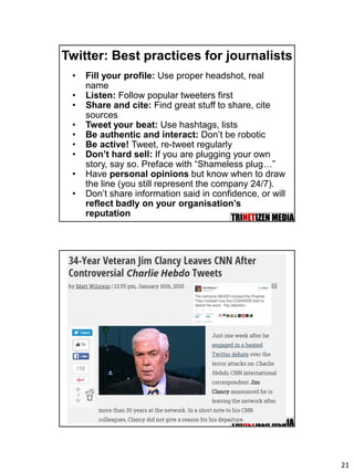 21
Twitter: Best practices for journalists
• Fill your profile: Use proper headshot, real
name
• Listen: Follow popular tweeters first
• Share and cite: Find great stuff to share, cite
sources
• Tweet your beat: Use hashtags, lists
• Be authentic and interact: Don’t be robotic
• Be active! Tweet, re-tweet regularly
• Don’t hard sell: If you are plugging your own
story, say so. Preface with “Shameless plug…”
• Have personal opinions but know when to draw
the line (you still represent the company 24/7).
• Don’t share information said in confidence, or will
reflect badly on your organisation’s
reputation
 