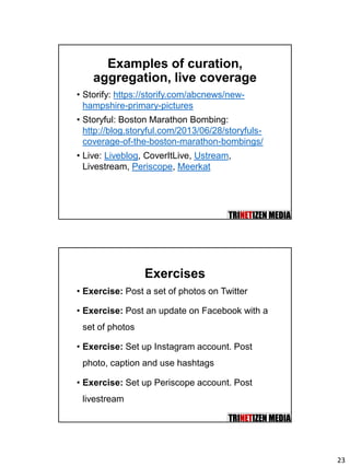 23
Examples of curation,
aggregation, live coverage
• Storify: https://storify.com/abcnews/new-
hampshire-primary-pictures
• Storyful: Boston Marathon Bombing:
http://blog.storyful.com/2013/06/28/storyfuls-
coverage-of-the-boston-marathon-bombings/
• Live: Liveblog, CoverItLive, Ustream,
Livestream, Periscope, Meerkat
Exercises
• Exercise: Post a set of photos on Twitter
• Exercise: Post an update on Facebook with a
set of photos
• Exercise: Set up Instagram account. Post
photo, caption and use hashtags
• Exercise: Set up Periscope account. Post
livestream
 