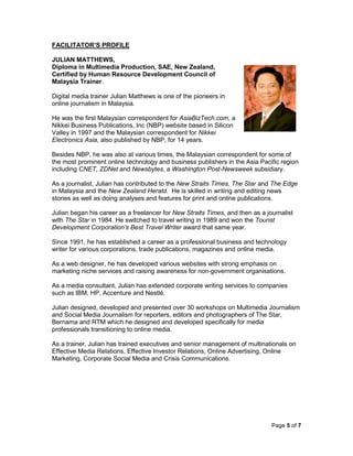 Page 5 of 7
FACILITATOR’S PROFILE
JULIAN MATTHEWS,
Diploma in Multimedia Production, SAE, New Zealand,
Certified by Human Resource Development Council of
Malaysia Trainer.
Digital media trainer Julian Matthews is one of the pioneers in
online journalism in Malaysia.
He was the first Malaysian correspondent for AsiaBizTech.com, a
Nikkei Business Publications, Inc (NBP) website based in Silicon
Valley in 1997 and the Malaysian correspondent for Nikkei
Electronics Asia, also published by NBP, for 14 years.
Besides NBP, he was also at various times, the Malaysian correspondent for some of
the most prominent online technology and business publishers in the Asia Pacific region
including CNET, ZDNet and Newsbytes, a Washington Post-Newsweek subsidiary.
As a journalist, Julian has contributed to the New Straits Times, The Star and The Edge
in Malaysia and the New Zealand Herald. He is skilled in writing and editing news
stories as well as doing analyses and features for print and online publications.
Julian began his career as a freelancer for New Straits Times, and then as a journalist
with The Star in 1984. He switched to travel writing in 1989 and won the Tourist
Development Corporation’s Best Travel Writer award that same year.
Since 1991, he has established a career as a professional business and technology
writer for various corporations, trade publications, magazines and online media.
As a web designer, he has developed various websites with strong emphasis on
marketing niche services and raising awareness for non-government organisations.
As a media consultant, Julian has extended corporate writing services to companies
such as IBM, HP, Accenture and Nestlé.
Julian designed, developed and presented over 30 workshops on Multimedia Journalism
and Social Media Journalism for reporters, editors and photographers of The Star,
Bernama and RTM which he designed and developed specifically for media
professionals transitioning to online media.
As a trainer, Julian has trained executives and senior management of multinationals on
Effective Media Relations, Effective Investor Relations, Online Advertising, Online
Marketing, Corporate Social Media and Crisis Communications.
 