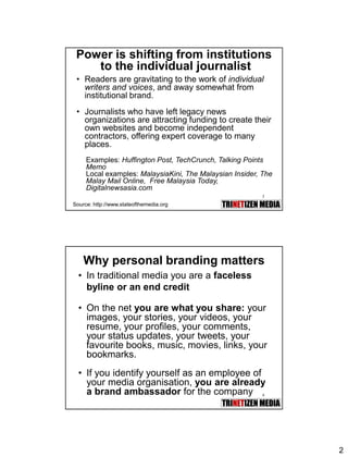 2
3
Power is shifting from institutions
to the individual journalist
• Readers are gravitating to the work of individual
writers and voices, and away somewhat from
institutional brand.
• Journalists who have left legacy news
organizations are attracting funding to create their
own websites and become independent
contractors, offering expert coverage to many
places.
Examples: Huffington Post, TechCrunch, Talking Points
Memo
Local examples: MalaysiaKini, The Malaysian Insider, The
Malay Mail Online, Free Malaysia Today,
Digitalnewsasia.com
Source: http://www.stateofthemedia.org
4
Why personal branding matters
• In traditional media you are a faceless
byline or an end credit
• On the net you are what you share: your
images, your stories, your videos, your
resume, your profiles, your comments,
your status updates, your tweets, your
favourite books, music, movies, links, your
bookmarks.
• If you identify yourself as an employee of
your media organisation, you are already
a brand ambassador for the company
 