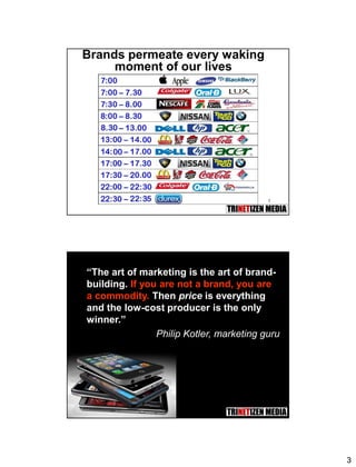 3
5
Brands permeate every waking
moment of our lives
6
“The art of marketing is the art of brand-
building. If you are not a brand, you are
a commodity. Then price is everything
and the low-cost producer is the only
winner.”
Philip Kotler, marketing guru
 