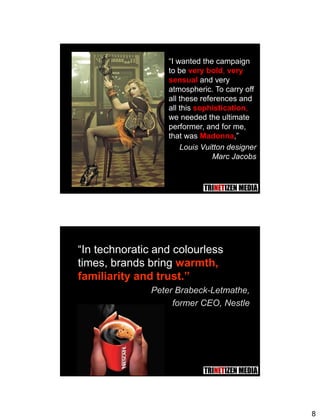 8
15
“I wanted the campaign
to be very bold, very
sensual and very
atmospheric. To carry off
all these references and
all this sophistication,
we needed the ultimate
performer, and for me,
that was Madonna,”
Louis Vuitton designer
Marc Jacobs
16
“In technoratic and colourless
times, brands bring warmth,
familiarity and trust.”
Peter Brabeck-Letmathe,
former CEO, Nestle
 