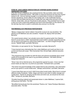 Page 6 of 7
CITED IN ASIA’S MEDIA INNOVATORS BY STEPHEN QUINN (KONRAD
ADENAUER STIFTUNG)
(The Star Group in Malaysia) also employed former Star journalists Julian and Anita
Matthews as multimedia trainers. “We prefer to outsource because we have lots of good
trainers in KL. And our training manager is on-board when it comes to multimedia,”
Asohan (Aryaduray, former editor for new media) said. In the multimedia training
courses Star journalists learned how to create their own slide show and put it on the
Internet, shoot video, and use 3G phones to take pictures. They practised how to make
a story out of the content they gathered and how to find information on the Internet. On
the last day they had to create a multimedia story and put it on the Net.
TESTIMONIALS OF PREVIOUS PARTICIPANTS
“Being a ‘warga emas’ (senior citizen) I found the course to be very beneficial. The
delivery by Mr Matthews was also excellent,” Hussain Ali, deputy chief sub-editor,
Bernama
"It's a good session where I can actually revive what I've gained earlier from Stephen
Quinn's course back in 2009. Impressed that social media is actually expanding and lots
can be done in journalism by using social media tools -- as what is taught through this
course,” Nabilah Saleh, journalist, Bernama
“Informative, an eye-opener for me,” Nuruljannah, journalist, BernamaTV
"I have learned many interesting tips from Julian Matthews and could use them in my
current and future job scope,” Wan Asmanizan Wan Ahmad Najib, editorial executive,
Bernama
“The programme has provided me with the basic and advance knowledge about social
media and its benefits to be used in my journalistic profession,” Siti Hawa Othman,
Assignment Editor/AV
“Since I was not so internet-savvy, this programme opened my eyes. I know now that
social media can help me in my work as a journalist,” Farhanah Azmi, journalist.
“The trainer has good knowledge of the subject that he was presenting. Very informative
and an eye opener to social media tools,” Jaiarajo Letchumanan, sub-editor, Bernama
“I never knew there was so much I didn't know about social media. About how to connect
different media (Facebook, Twitter, blogs) and how to sync them to better manage and
update them. Thanks for showing me the tricks and short cuts, we should do this more
often,” Suraya Ali, journalist, Bernama
“Excellent teaching material and passionate trainer in Julian Matthews,” Leanne Goh,
acting group chief editor, The Star
“Benefitted tremendously from this workshop! Thanks a lot,” Veera Pandiyan Manickam,
associate editor, The Star
 
