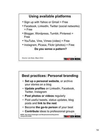 14
27
Using available platforms
• Sign up with Yahoo or Gmail = Free
• Facebook, LinkedIn, Twitter (social networks)
= Free
• Blogger, Wordpress, Tumblr, Pinterest =
Free
• YouTube, Vine, Vimeo (video) = Free
• Instagram, Picasa, Flickr (photos) = Free
Do you sense a pattern?
Source: Lee Aase, Mayo Clinic
28
Best practices: Personal branding
• Set up a personal website, or archive
your stories on a blog
• Update profiles on LinkedIn, Facebook,
Twitter, Instagram
• Post photos or videos regularly
• Post useful tweets, status updates, blog
posts and link to the rest
• Become the go-to person of your beat
• Contribute ideas to professional groups
MORE: http://www.chrisbrogan.com/100-personal-branding-tactics-
using-social-media/
 