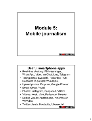 1
Module 5:
Mobile journalism
Useful smartphone apps
• Real-time chatting: FB Messenger,
WhatsApp, Viber, WeChat, Line, Telegram
• Taking notes: Evernote, Recorder: PCM
Recorder,To-do lists: Wunderlist
• Upload photos: Dropbox, Google Photos
• Email: Gmail, Y!Mail
• Photos: Instagram, Snapseed, VSCO
• Videos: Keek, Vine, Periscope, Meerkat
• Editing videos: Andromedia, Kinemaster,
WeVideo
• Twitter clients: Hootsuite, Ubersocial
 