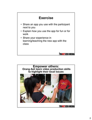 2
Exercise
• Share an app you use with the participant
next to you
• Explain how you use the app for fun or for
work
• Share your experience in
learning/teaching the new app with the
class
3
Empower others:
Orang Asli learn video production skills
to highlight their local issues
 