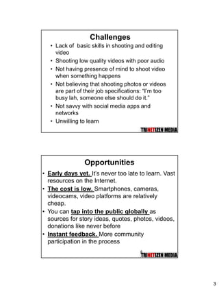 3
Challenges
• Lack of basic skills in shooting and editing
video
• Shooting low quality videos with poor audio
• Not having presence of mind to shoot video
when something happens
• Not believing that shooting photos or videos
are part of their job specifications: “I’m too
busy lah, someone else should do it.”
• Not savvy with social media apps and
networks
• Unwilling to learn
Opportunities
• Early days yet. It’s never too late to learn. Vast
resources on the Internet.
• The cost is low. Smartphones, cameras,
videocams, video platforms are relatively
cheap.
• You can tap into the public globally as
sources for story ideas, quotes, photos, videos,
donations like never before
• Instant feedback. More community
participation in the process
6
 