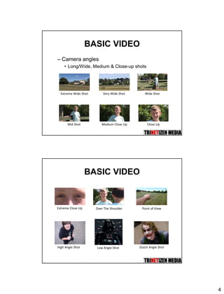 4
BASIC VIDEO
– Camera angles
• Long/Wide, Medium & Close-up shots
Extreme Wide Shot Very Wide Shot Wide Shot
Mid Shot Medium Close Up Close Up
BASIC VIDEO
Extreme Close Up Over The Shoulder Point of View
High Angle Shot Low Angle Shot Dutch Angle Shot
 