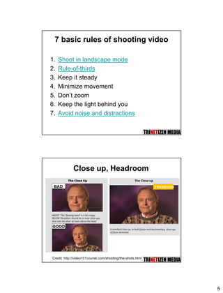 5
7 basic rules of shooting video
1. Shoot in landscape mode
2. Rule-of-thirds
3. Keep it steady
4. Minimize movement
5. Don’t zoom
6. Keep the light behind you
7. Avoid noise and distractions
Close up, Headroom
Credit: http://video101course.com/shooting/the-shots.html
} Headroom
 