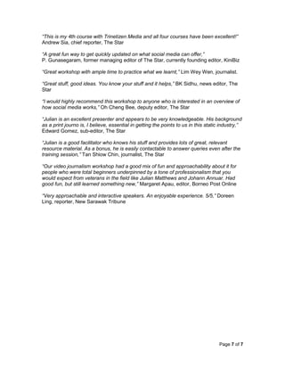 Page 7 of 7
“This is my 4th course with Trinetizen Media and all four courses have been excellent!”
Andrew Sia, chief reporter, The Star
“A great fun way to get quickly updated on what social media can offer,”
P. Gunasegaram, former managing editor of The Star, currently founding editor, KiniBiz
“Great workshop with ample time to practice what we learnt,” Lim Wey Wen, journalist.
“Great stuff, good ideas. You know your stuff and it helps,” BK Sidhu, news editor, The
Star
“I would highly recommend this workshop to anyone who is interested in an overview of
how social media works,” Oh Cheng Bee, deputy editor, The Star
“Julian is an excellent presenter and appears to be very knowledgeable. His background
as a print journo is, I believe, essential in getting the points to us in this static industry,”
Edward Gomez, sub-editor, The Star
“Julian is a good facilitator who knows his stuff and provides lots of great, relevant
resource material. As a bonus, he is easily contactable to answer queries even after the
training session,” Tan Shiow Chin, journalist, The Star
“Our video journalism workshop had a good mix of fun and approachability about it for
people who were total beginners underpinned by a tone of professionalism that you
would expect from veterans in the field like Julian Matthews and Johann Annuar. Had
good fun, but still learned something new,” Margaret Apau, editor, Borneo Post Online
“Very approachable and interactive speakers. An enjoyable experience. 5/5,” Doreen
Ling, reporter, New Sarawak Tribune
 