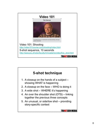 8
Video 101
Video 101: Shooting
http://video101course.com/shooting/index.html
5-shot sequence, 10 seconds
http://www.jou.ufl.edu/faculty/mmcadams/video/five_shot.html
5-shot technique
1. A closeup on the hands of a subject –
showing WHAT is happening
2. A closeup on the face – WHO is doing it
3. A wide shot – WHERE it’s happening
4. An over the shoulder shot (OTS) – linking
together the previous three concepts
5. An unusual, or side/low shot – providing
story-specific context
 