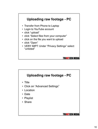10
Uploading raw footage - PC
• Transfer from Phone to Laptop
• Login to YouTube account
• click “upload”
• click “Select files from your computer”
• click on the file you want to upload
• click “Open”
• VERY IMPT: Under “Privacy Settings” select
“unlisted”
Uploading raw footage - PC
• Title
• Click on “Advanced Settings”
• Location
• Date
• Playlist
• Share
 