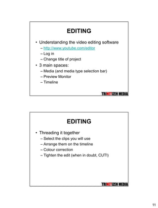 11
EDITING
• Understanding the video editing software
– http://www.youtube.com/editor
– Log in
– Change title of project
• 3 main spaces:
– Media (and media type selection bar)
– Preview Monitor
– Timeline
EDITING
• Threading it together
– Select the clips you will use
– Arrange them on the timeline
– Colour correction
– Tighten the edit (when in doubt, CUT!)
 