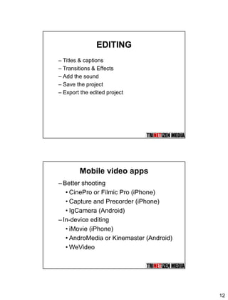 12
EDITING
– Titles & captions
– Transitions & Effects
– Add the sound
– Save the project
– Export the edited project
Mobile video apps
– Better shooting
• CinePro or Filmic Pro (iPhone)
• Capture and Precorder (iPhone)
• IgCamera (Android)
– In-device editing
• iMovie (iPhone)
• AndroMedia or Kinemaster (Android)
• WeVideo
 