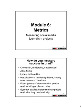 1
1
Module 6:
Metrics
Measuring social media
journalism projects
2
How do you measure
success in print?
• Circulation, readership, subscription
• Advertising
• Letters to the editor
• Participation in marketing events, charity
runs, contests, donations
• Focus groups: Determine what people
read, what’s popular and why
• Eyetrack studies: Determine how people
read what they read and why
 