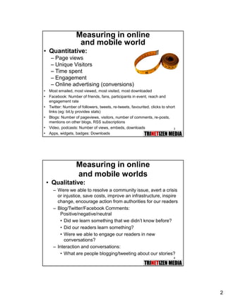 2
3
Measuring in online
and mobile world
• Quantitative:
– Page views
– Unique Visitors
– Time spent
– Engagement
– Online advertising (conversions)
• Most emailed, most viewed, most visited, most downloaded
• Facebook: Number of friends, fans, participants in event, reach and
engagement rate
• Twitter: Number of followers, tweets, re-tweets, favourited, clicks to short
links (eg: bit.ly provides stats)
• Blogs: Number of pageviews, visitors, number of comments, re-posts,
mentions on other blogs, RSS subscriptions
• Video, podcasts: Number of views, embeds, downloads
• Apps, widgets, badges: Downloads
4
Measuring in online
and mobile worlds
• Qualitative:
– Were we able to resolve a community issue, avert a crisis
or injustice, save costs, improve an infrastructure, inspire
change, encourage action from authorities for our readers
– Blog/Twitter/Facebook Comments:
Positive/negative/neutral
• Did we learn something that we didn’t know before?
• Did our readers learn something?
• Were we able to engage our readers in new
conversations?
– Interaction and conversations:
• What are people blogging/tweeting about our stories?
 