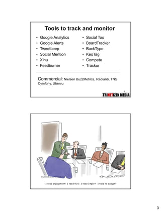 3
5
Tools to track and monitor
• Google Analytics
• Google Alerts
• Tweetbeep
• Social Mention
• Xinu
• Feedburner
• Social Too
• BoardTracker
• BackType
• KeoTag
• Compete
• Trackur
Commercial: Nielsen BuzzMetrics, Radian6, TNS
Cymfony, Ubervu
6
 