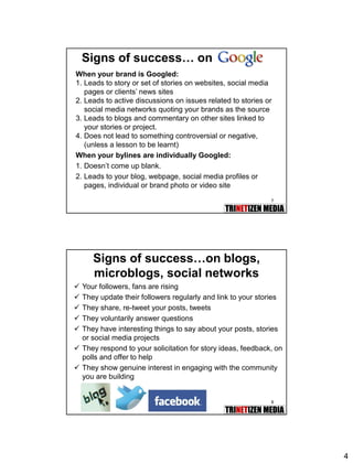4
7
Signs of success… on
When your brand is Googled:
1. Leads to story or set of stories on websites, social media
pages or clients’ news sites
2. Leads to active discussions on issues related to stories or
social media networks quoting your brands as the source
3. Leads to blogs and commentary on other sites linked to
your stories or project.
4. Does not lead to something controversial or negative,
(unless a lesson to be learnt)
When your bylines are individually Googled:
1. Doesn’t come up blank.
2. Leads to your blog, webpage, social media profiles or
pages, individual or brand photo or video site
8
Signs of success…on blogs,
microblogs, social networks
 Your followers, fans are rising
 They update their followers regularly and link to your stories
 They share, re-tweet your posts, tweets
 They voluntarily answer questions
 They have interesting things to say about your posts, stories
or social media projects
 They respond to your solicitation for story ideas, feedback, on
polls and offer to help
 They show genuine interest in engaging with the community
you are building
 